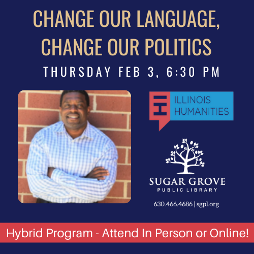 Dark blue box with text stating Change Our Language, Change Our Politics.  On the left side of the box is a picture of the presenter, an African American man against a red brick wall. He's wearing a blue checked dress shirt. Also pictured is the Sugar Grove Public Library logo, and the Illinois Humanities Logo. A red banner with white letters states the program is hybrid - attend either in person or online..